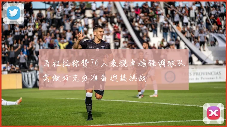 马祖拉称赞76人表现卓越强调球队需做好充分准备迎接挑战