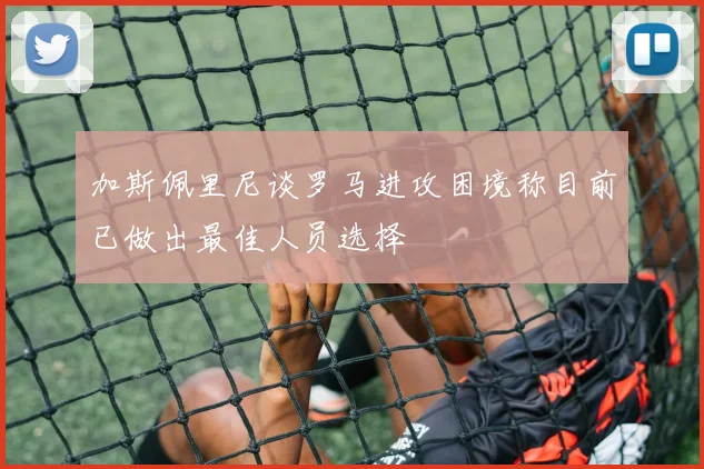 加斯佩里尼谈罗马进攻困境称目前已做出最佳人员选择