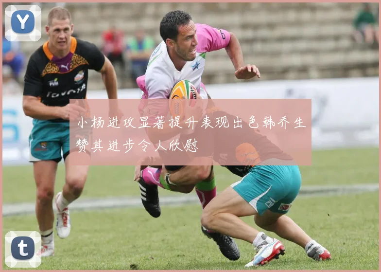 小杨进攻显著提升表现出色韩乔生赞其进步令人欣慰