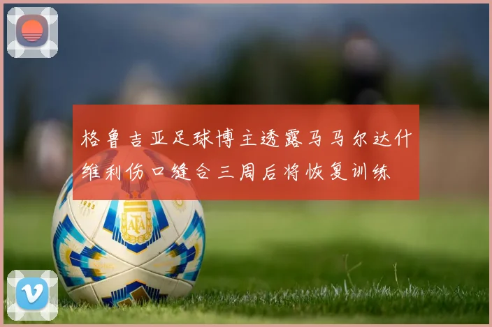 格鲁吉亚足球博主透露马马尔达什维利伤口缝合三周后将恢复训练