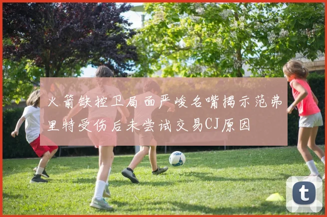 火箭缺控卫局面严峻名嘴揭示范弗里特受伤后未尝试交易CJ原因