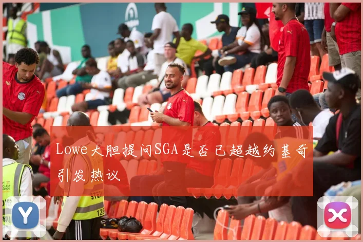 Lowe大胆提问SGA是否已超越约基奇引发热议