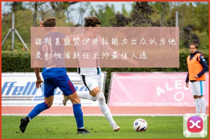 赫斯基盛赞伊劳拉能力出众认为他是利物浦新任主帅最佳人选