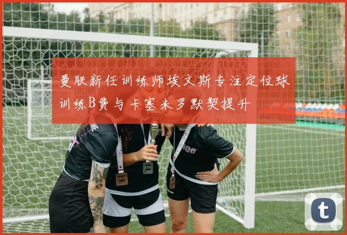 曼联新任训练师埃文斯专注定位球训练B费与卡塞米罗默契提升