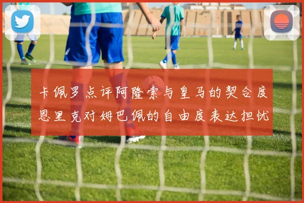 卡佩罗点评阿隆索与皇马的契合度恩里克对姆巴佩的自由度表达担忧