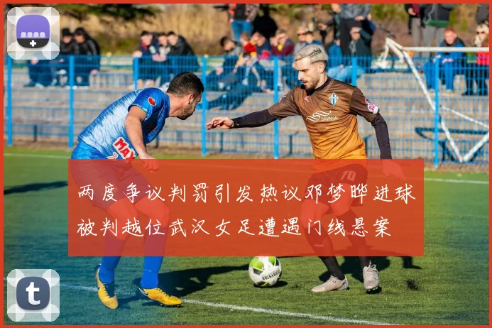 两度争议判罚引发热议邓梦晔进球被判越位武汉女足遭遇门线悬案