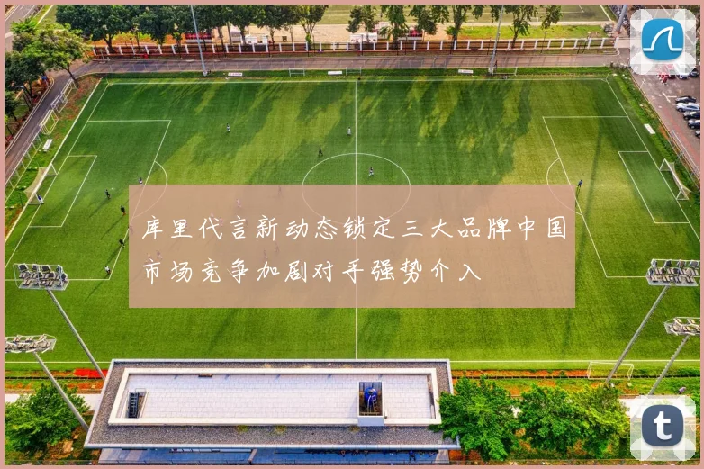 库里代言新动态锁定三大品牌中国市场竞争加剧对手强势介入