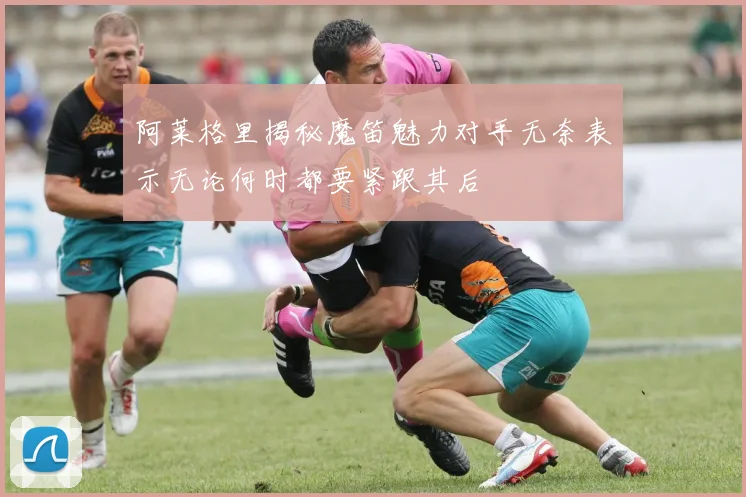 阿莱格里揭秘魔笛魅力对手无奈表示无论何时都要紧跟其后