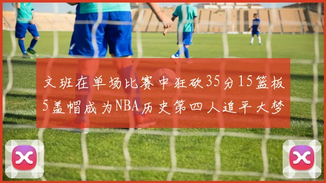 文班在单场比赛中狂砍35分15篮板5盖帽成为NBA历史第四人追平大梦鲨鱼天勾