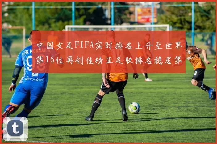 中国女足FIFA实时排名上升至世界第16位再创佳绩亚足联排名稳居第4位