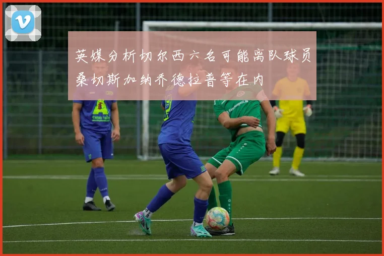 英媒分析切尔西六名可能离队球员桑切斯加纳乔德拉普等在内