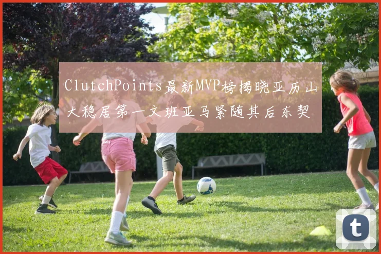 ClutchPoints最新MVP榜揭晓亚历山大稳居第一文班亚马紧随其后东契奇位列第三
