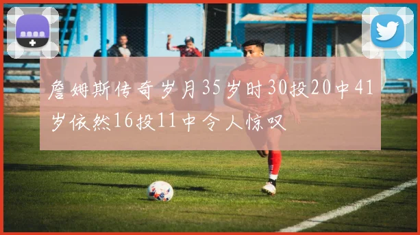 詹姆斯传奇岁月35岁时30投20中41岁依然16投11中令人惊叹