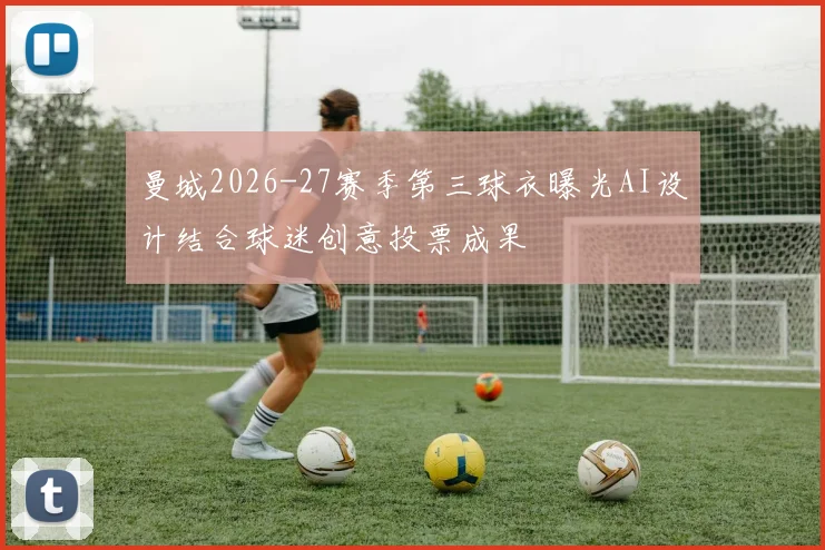 曼城2026-27赛季第三球衣曝光AI设计结合球迷创意投票成果