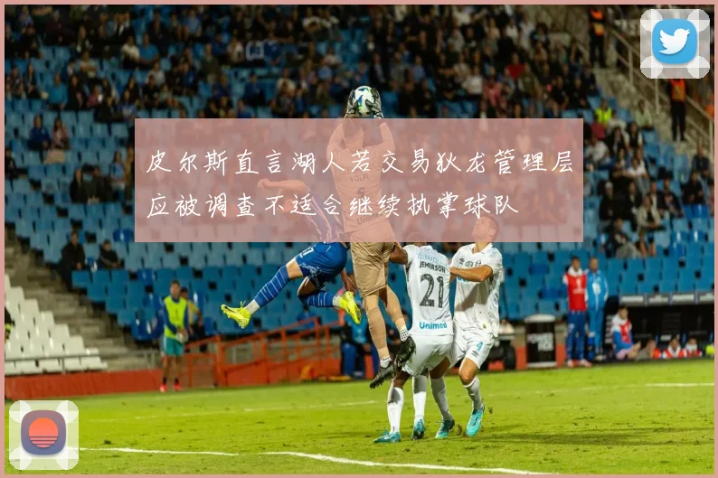 皮尔斯直言湖人若交易狄龙管理层应被调查不适合继续执掌球队