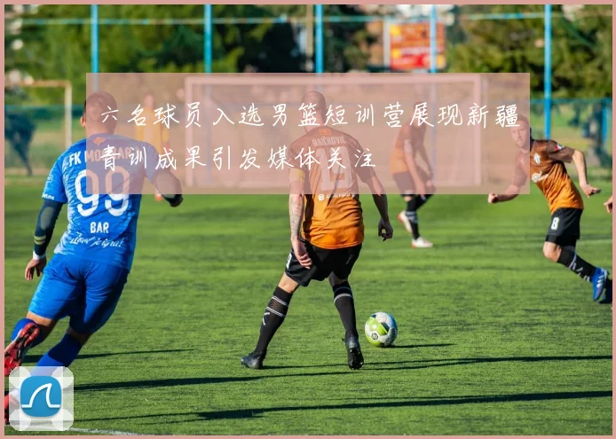 六名球员入选男篮短训营展现新疆青训成果引发媒体关注