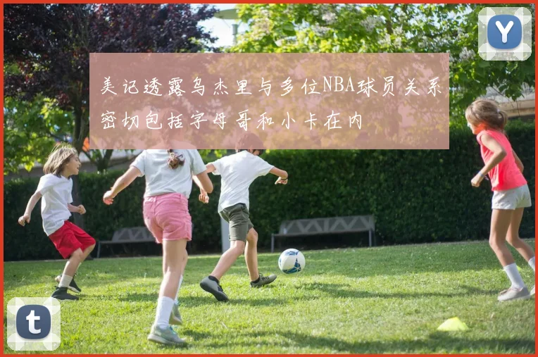 美记透露乌杰里与多位NBA球员关系密切包括字母哥和小卡在内