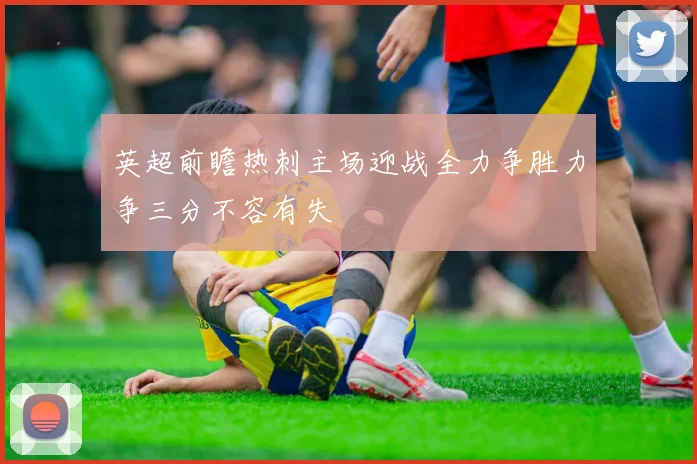 英超前瞻热刺主场迎战全力争胜力争三分不容有失