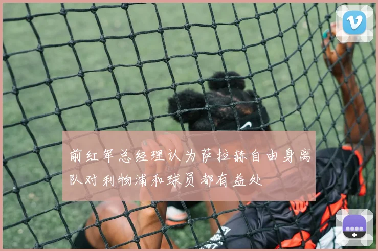 前红军总经理认为萨拉赫自由身离队对利物浦和球员都有益处