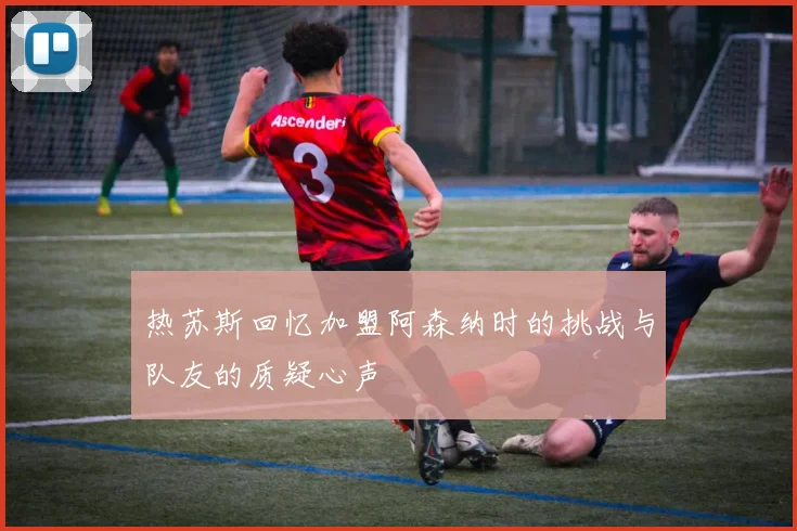 热苏斯回忆加盟阿森纳时的挑战与队友的质疑心声