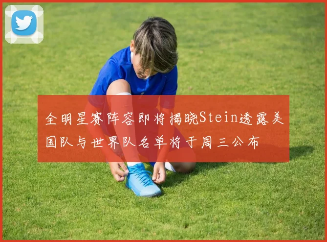 全明星赛阵容即将揭晓Stein透露美国队与世界队名单将于周三公布