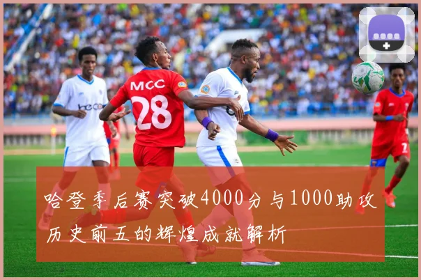 哈登季后赛突破4000分与1000助攻历史前五的辉煌成就解析