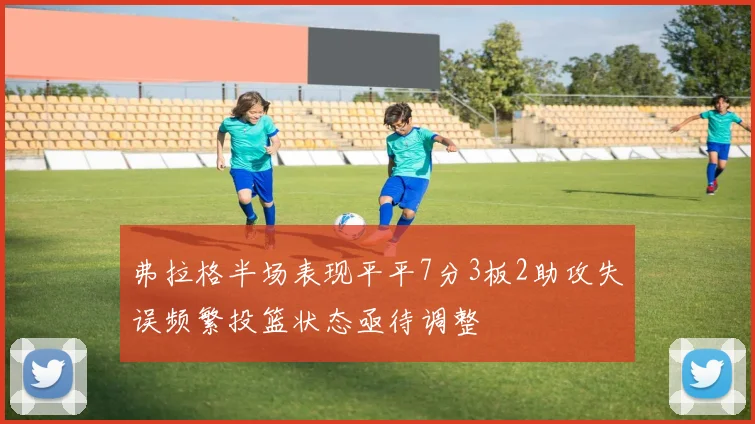 弗拉格半场表现平平7分3板2助攻失误频繁投篮状态亟待调整
