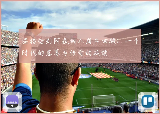 温格告别阿森纳八周年回顾：一个时代的落幕与传奇的延续