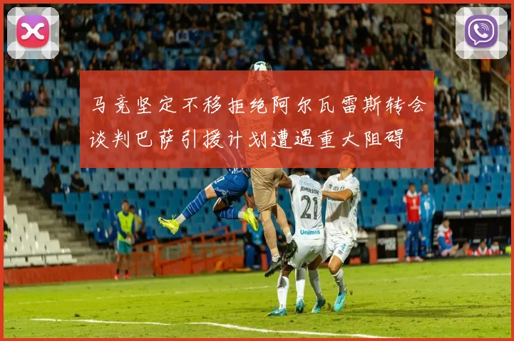 马竞坚定不移拒绝阿尔瓦雷斯转会谈判巴萨引援计划遭遇重大阻碍