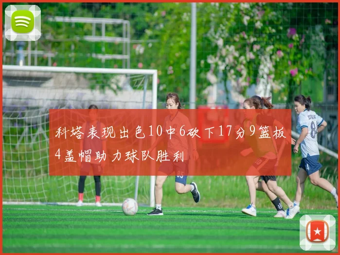 科塔表现出色10中6砍下17分9篮板4盖帽助力球队胜利