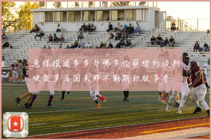 意媒报道多多与佛罗伦萨续约谈判破裂罗马国米那不勒斯积极争夺