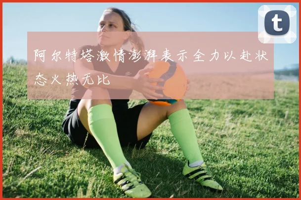 阿尔特塔激情澎湃表示全力以赴状态火热无比