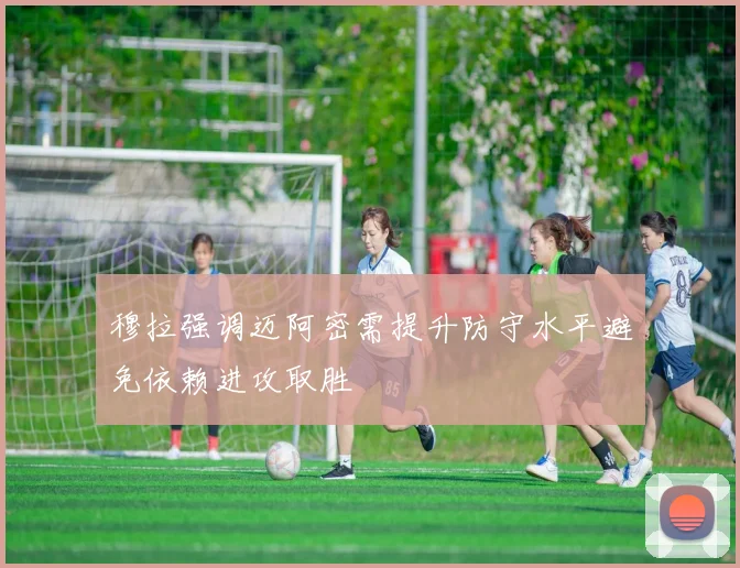 穆拉强调迈阿密需提升防守水平避免依赖进攻取胜