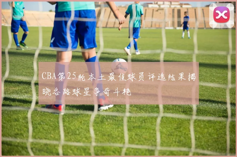 CBA第25轮本土最佳球员评选结果揭晓各路球星争奇斗艳