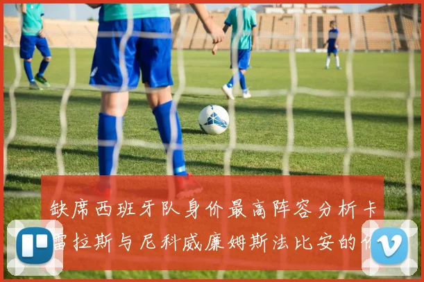 缺席西班牙队身价最高阵容分析卡雷拉斯与尼科威廉姆斯法比安的价值探讨