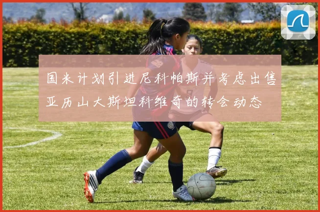 国米计划引进尼科帕斯并考虑出售亚历山大斯坦科维奇的转会动态
